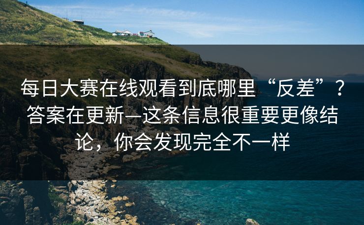 每日大赛在线观看到底哪里“反差”？答案在更新—这条信息很重要更像结论，你会发现完全不一样