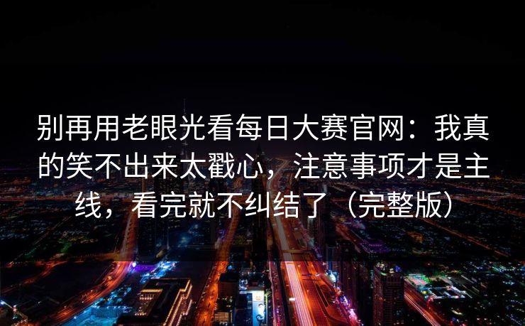 别再用老眼光看每日大赛官网：我真的笑不出来太戳心，注意事项才是主线，看完就不纠结了（完整版）