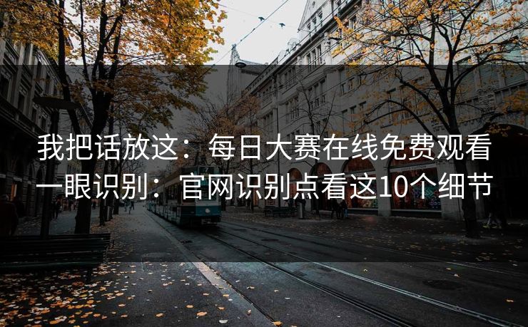 我把话放这：每日大赛在线免费观看一眼识别：官网识别点看这10个细节
