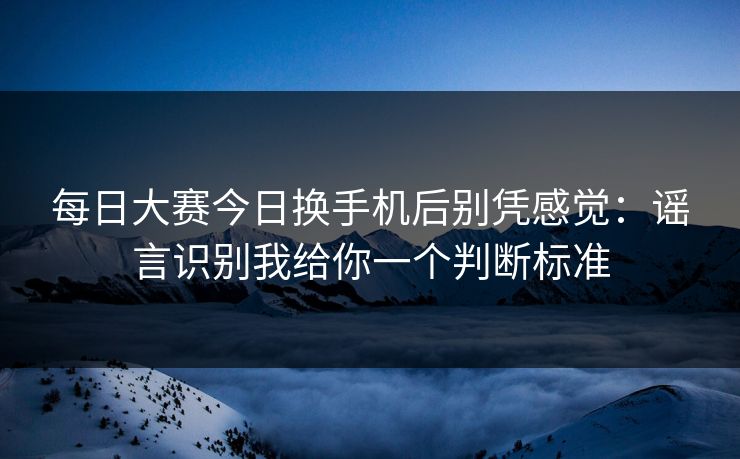 每日大赛今日换手机后别凭感觉：谣言识别我给你一个判断标准