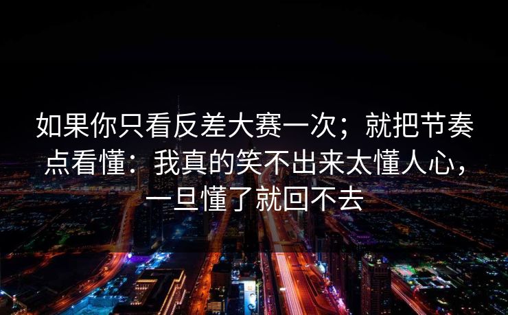 如果你只看反差大赛一次；就把节奏点看懂：我真的笑不出来太懂人心，一旦懂了就回不去