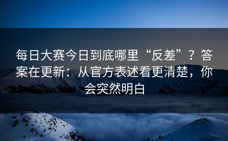 每日大赛今日到底哪里“反差”？答案在更新：从官方表述看更清楚，你会突然明白