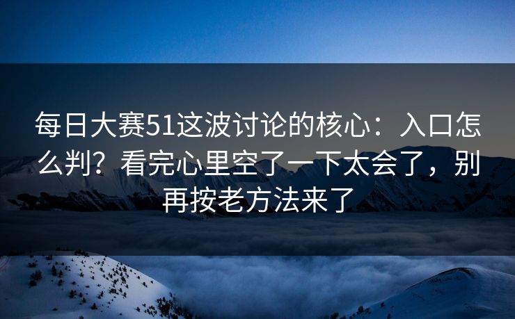 每日大赛51这波讨论的核心：入口怎么判？看完心里空了一下太会了，别再按老方法来了