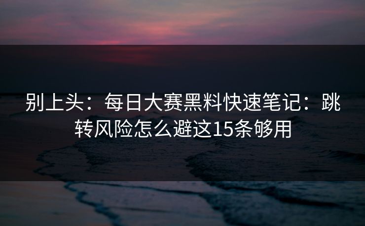 别上头：每日大赛黑料快速笔记：跳转风险怎么避这15条够用