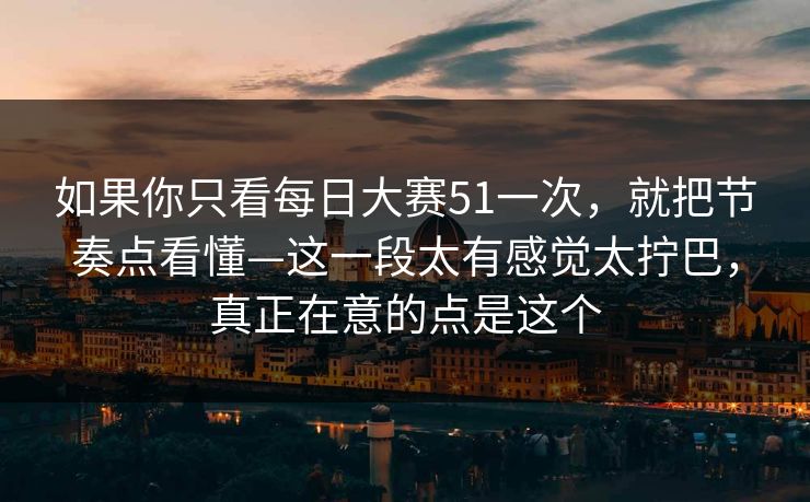 如果你只看每日大赛51一次，就把节奏点看懂—这一段太有感觉太拧巴，真正在意的点是这个