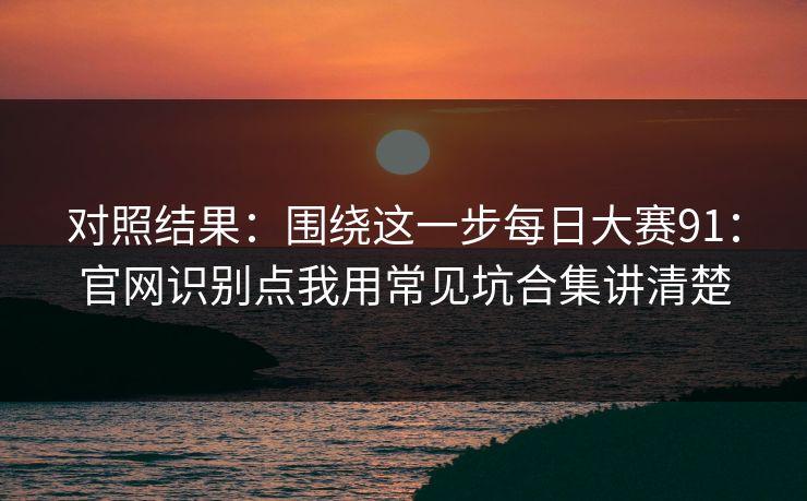 对照结果：围绕这一步每日大赛91：官网识别点我用常见坑合集讲清楚