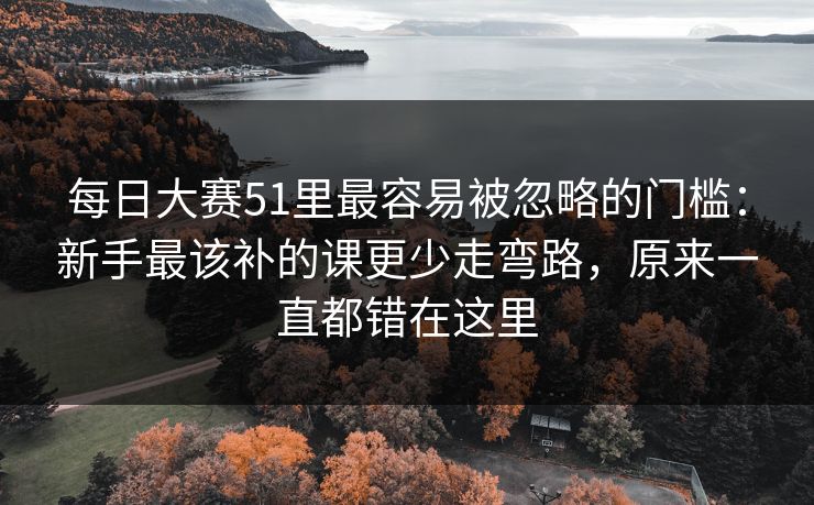 每日大赛51里最容易被忽略的门槛：新手最该补的课更少走弯路，原来一直都错在这里