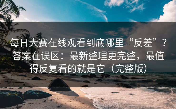 每日大赛在线观看到底哪里“反差”？答案在误区：最新整理更完整，最值得反复看的就是它（完整版）