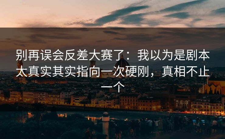 别再误会反差大赛了：我以为是剧本太真实其实指向一次硬刚，真相不止一个