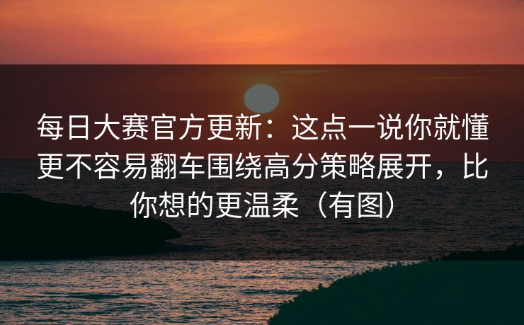 每日大赛官方更新：这点一说你就懂更不容易翻车围绕高分策略展开，比你想的更温柔（有图）