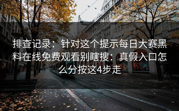 排查记录：针对这个提示每日大赛黑料在线免费观看别瞎搜：真假入口怎么分按这4步走