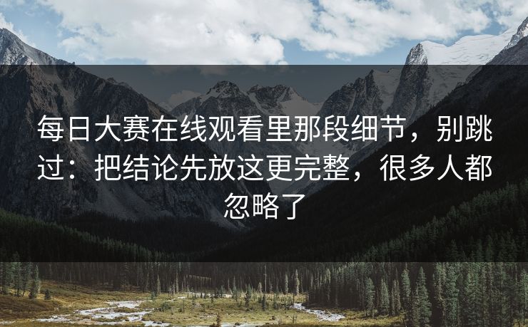 每日大赛在线观看里那段细节，别跳过：把结论先放这更完整，很多人都忽略了