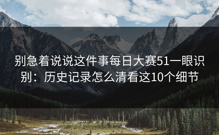 别急着说说这件事每日大赛51一眼识别：历史记录怎么清看这10个细节
