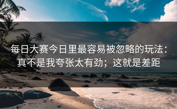 每日大赛今日里最容易被忽略的玩法：真不是我夸张太有劲；这就是差距
