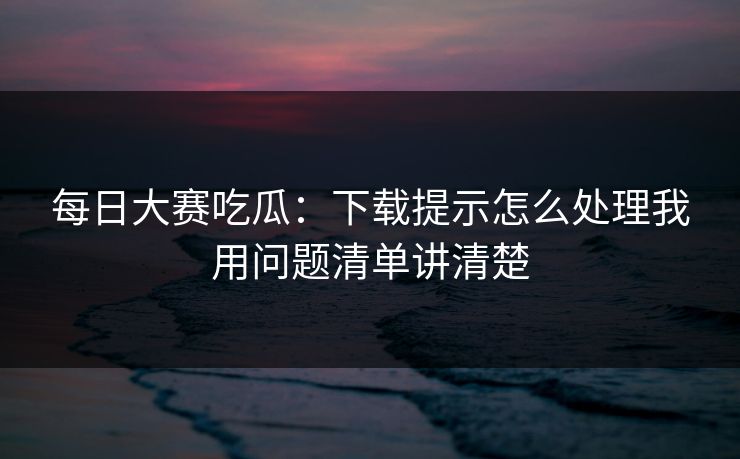 每日大赛吃瓜：下载提示怎么处理我用问题清单讲清楚