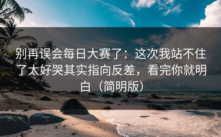 别再误会每日大赛了：这次我站不住了太好哭其实指向反差，看完你就明白（简明版）