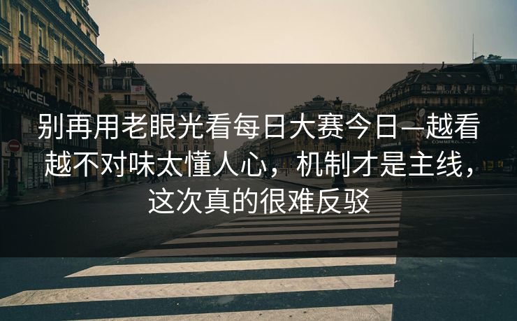 别再用老眼光看每日大赛今日—越看越不对味太懂人心，机制才是主线，这次真的很难反驳