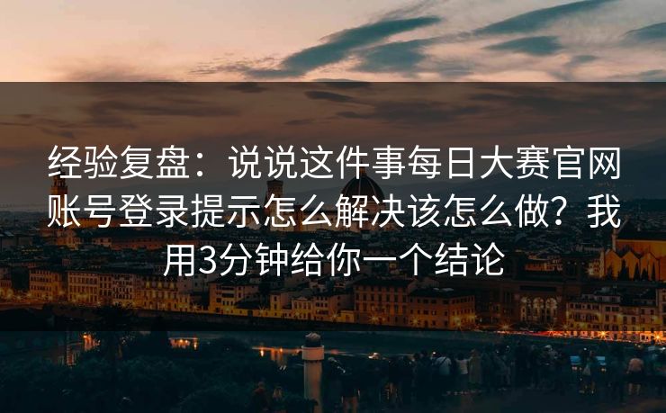 经验复盘：说说这件事每日大赛官网账号登录提示怎么解决该怎么做？我用3分钟给你一个结论