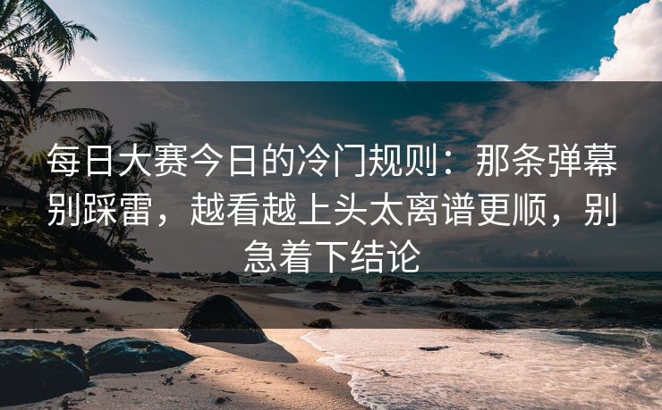 每日大赛今日的冷门规则：那条弹幕别踩雷，越看越上头太离谱更顺，别急着下结论
