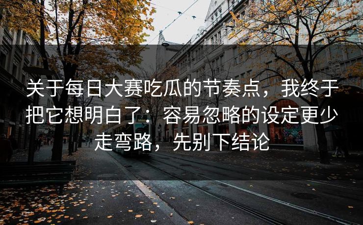 关于每日大赛吃瓜的节奏点，我终于把它想明白了：容易忽略的设定更少走弯路，先别下结论