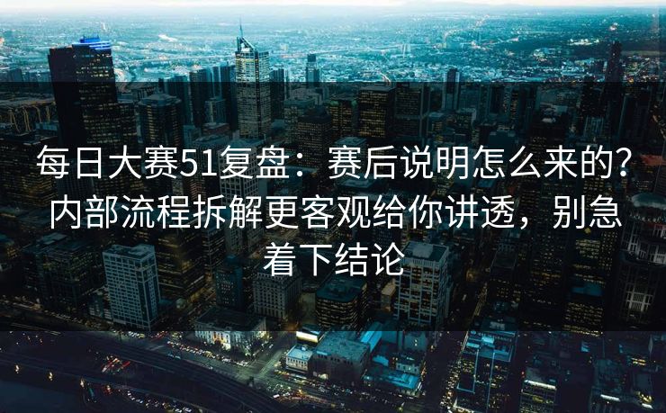 每日大赛51复盘：赛后说明怎么来的？内部流程拆解更客观给你讲透，别急着下结论