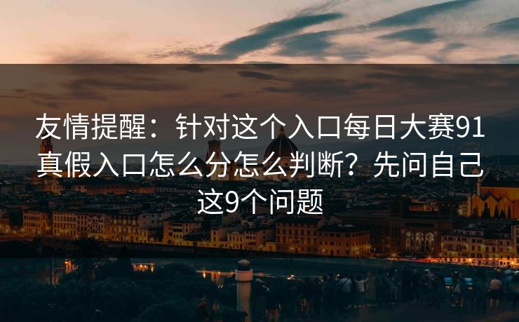 友情提醒：针对这个入口每日大赛91真假入口怎么分怎么判断？先问自己这9个问题