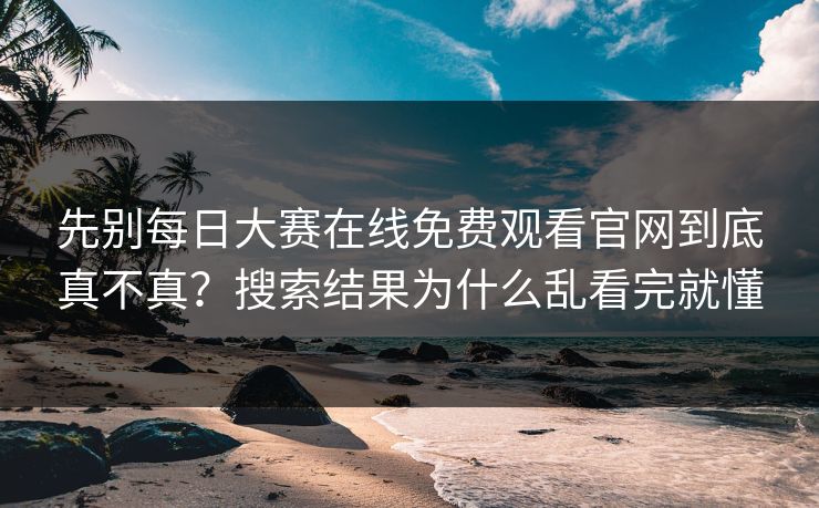 先别每日大赛在线免费观看官网到底真不真？搜索结果为什么乱看完就懂