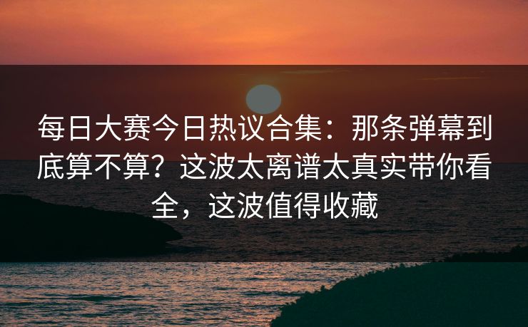 每日大赛今日热议合集：那条弹幕到底算不算？这波太离谱太真实带你看全，这波值得收藏