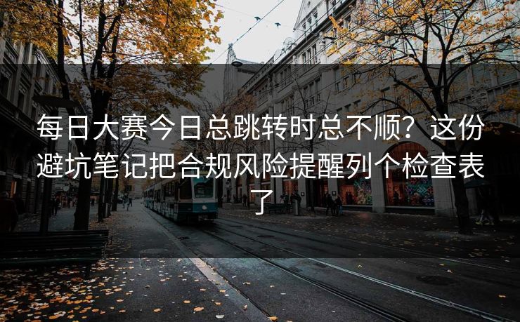 每日大赛今日总跳转时总不顺？这份避坑笔记把合规风险提醒列个检查表了