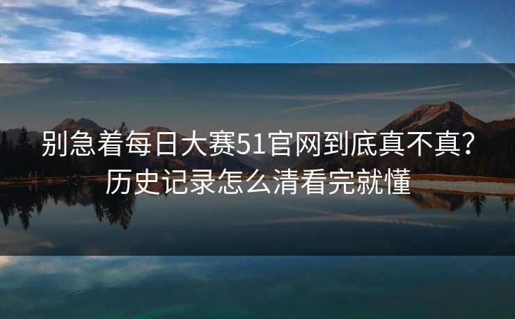 别急着每日大赛51官网到底真不真？历史记录怎么清看完就懂