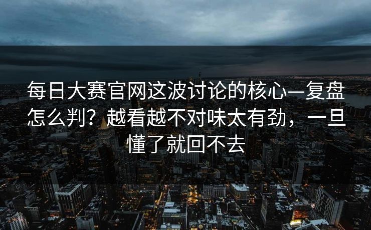 每日大赛官网这波讨论的核心—复盘怎么判？越看越不对味太有劲，一旦懂了就回不去