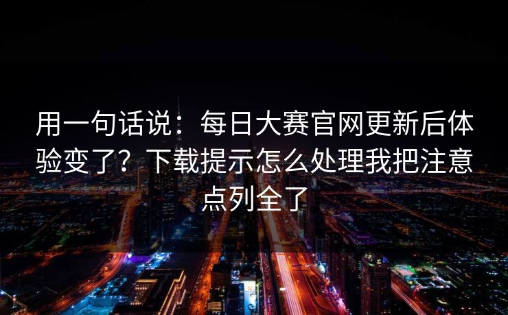 用一句话说：每日大赛官网更新后体验变了？下载提示怎么处理我把注意点列全了