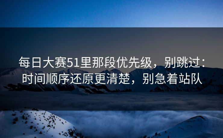 每日大赛51里那段优先级，别跳过：时间顺序还原更清楚，别急着站队