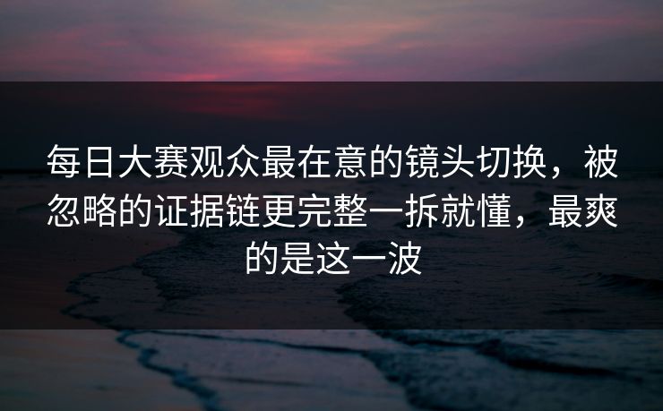 每日大赛观众最在意的镜头切换，被忽略的证据链更完整一拆就懂，最爽的是这一波