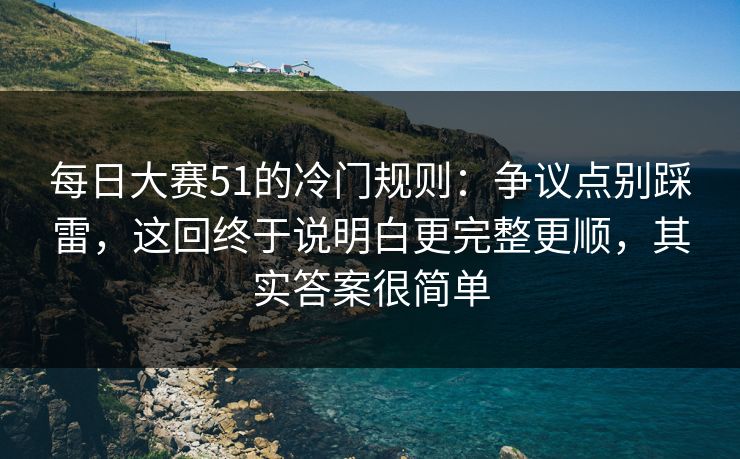 每日大赛51的冷门规则：争议点别踩雷，这回终于说明白更完整更顺，其实答案很简单