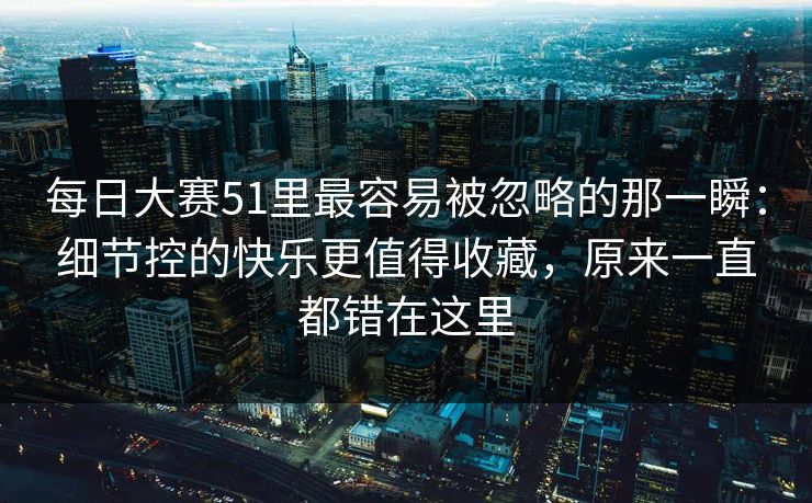 每日大赛51里最容易被忽略的那一瞬：细节控的快乐更值得收藏，原来一直都错在这里