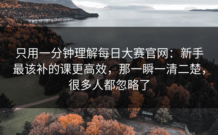 只用一分钟理解每日大赛官网：新手最该补的课更高效，那一瞬一清二楚，很多人都忽略了