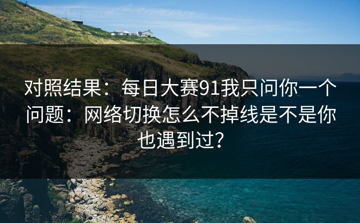 对照结果：每日大赛91我只问你一个问题：网络切换怎么不掉线是不是你也遇到过？
