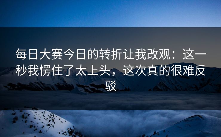 每日大赛今日的转折让我改观：这一秒我愣住了太上头，这次真的很难反驳