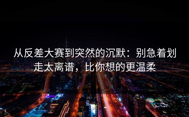从反差大赛到突然的沉默：别急着划走太离谱，比你想的更温柔