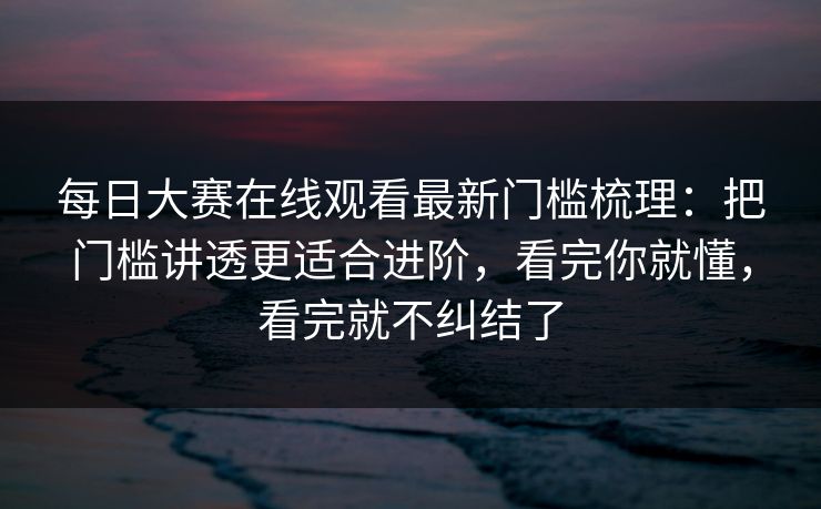 每日大赛在线观看最新门槛梳理：把门槛讲透更适合进阶，看完你就懂，看完就不纠结了