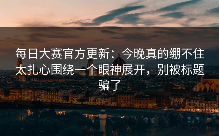 每日大赛官方更新：今晚真的绷不住太扎心围绕一个眼神展开，别被标题骗了