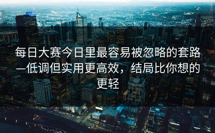 每日大赛今日里最容易被忽略的套路—低调但实用更高效，结局比你想的更轻