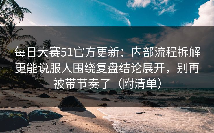 每日大赛51官方更新：内部流程拆解更能说服人围绕复盘结论展开，别再被带节奏了（附清单）