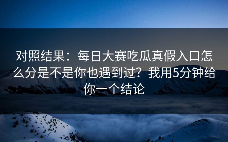 对照结果：每日大赛吃瓜真假入口怎么分是不是你也遇到过？我用5分钟给你一个结论