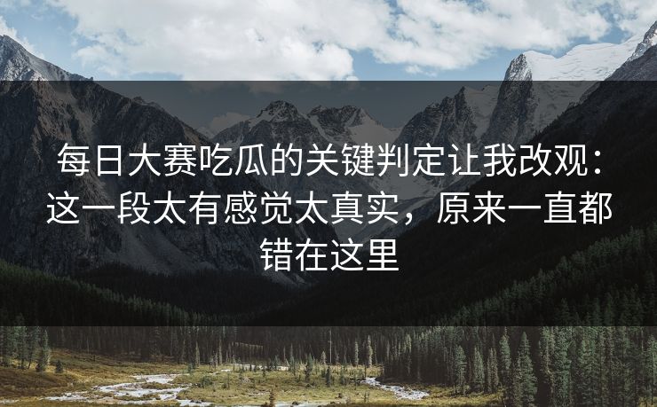 每日大赛吃瓜的关键判定让我改观：这一段太有感觉太真实，原来一直都错在这里