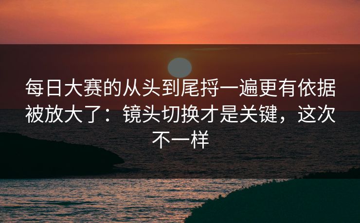 每日大赛的从头到尾捋一遍更有依据被放大了：镜头切换才是关键，这次不一样