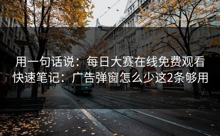 用一句话说：每日大赛在线免费观看快速笔记：广告弹窗怎么少这2条够用
