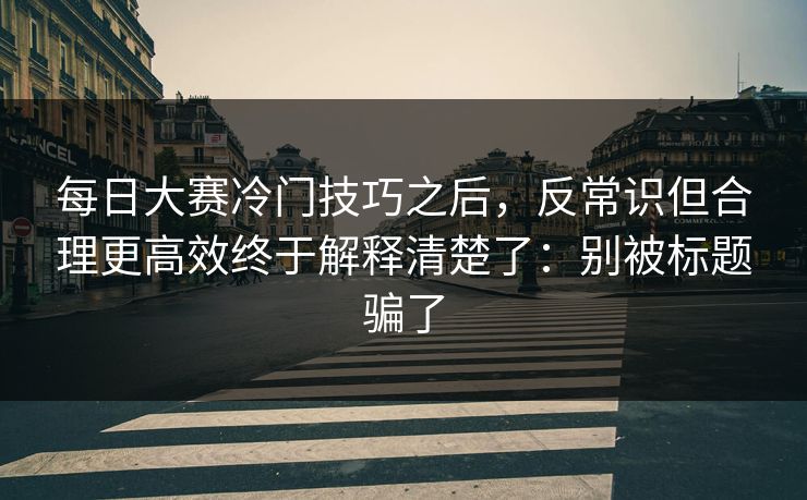 每日大赛冷门技巧之后，反常识但合理更高效终于解释清楚了：别被标题骗了