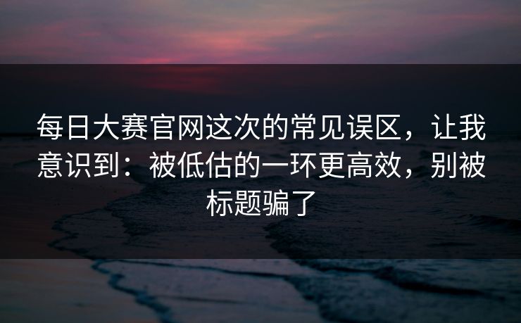每日大赛官网这次的常见误区，让我意识到：被低估的一环更高效，别被标题骗了